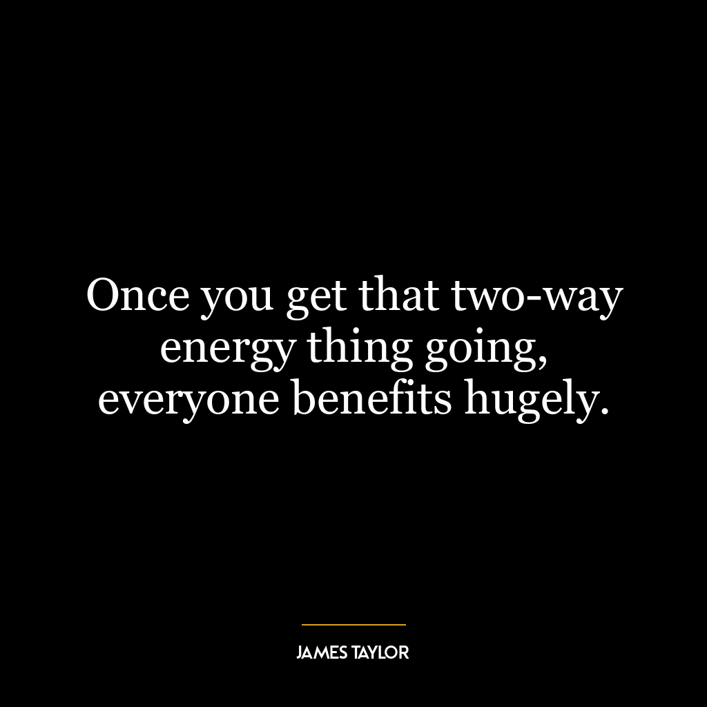 Once you get that two-way energy thing going, everyone benefits hugely.