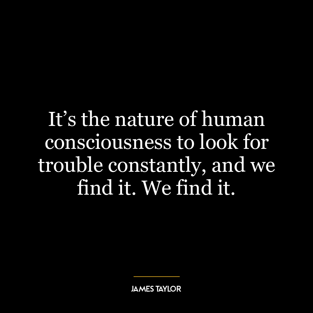 It’s the nature of human consciousness to look for trouble constantly, and we find it. We find it.