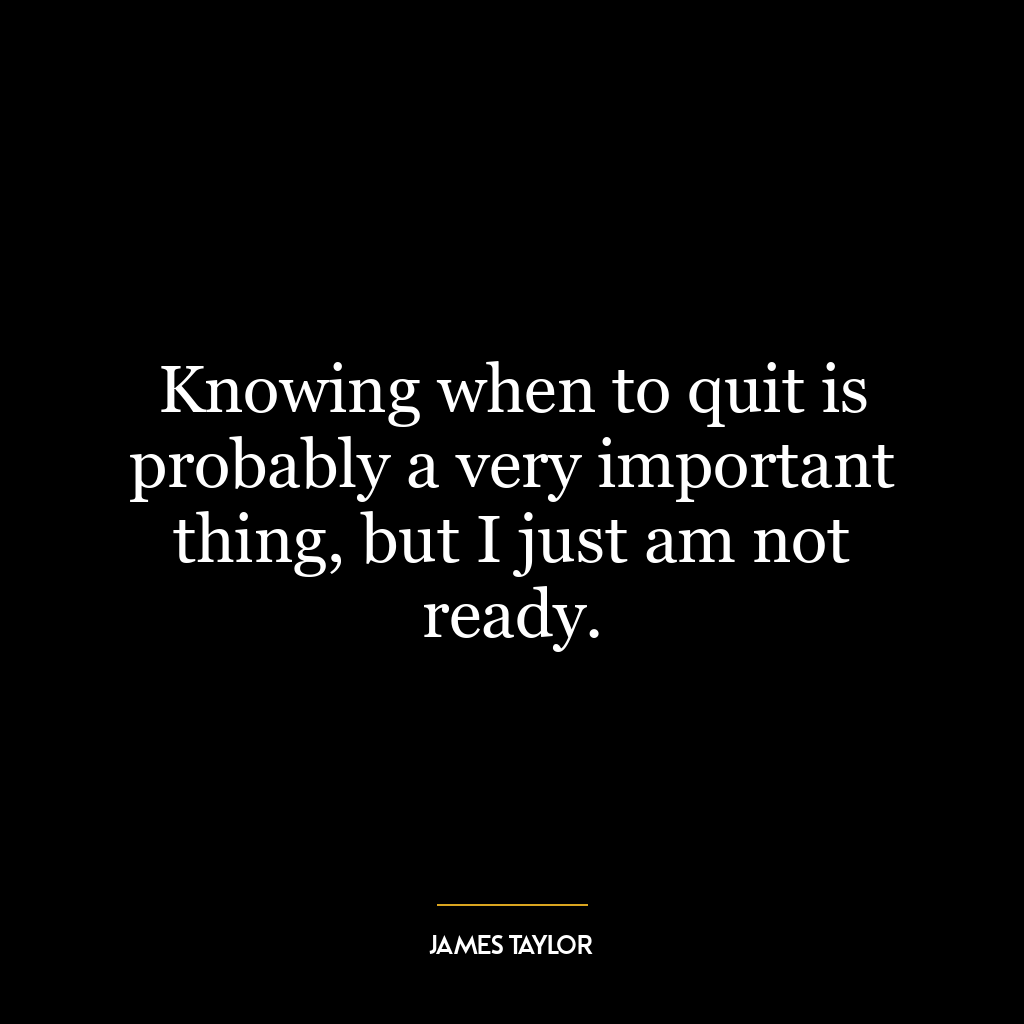 Knowing when to quit is probably a very important thing, but I just am not ready.