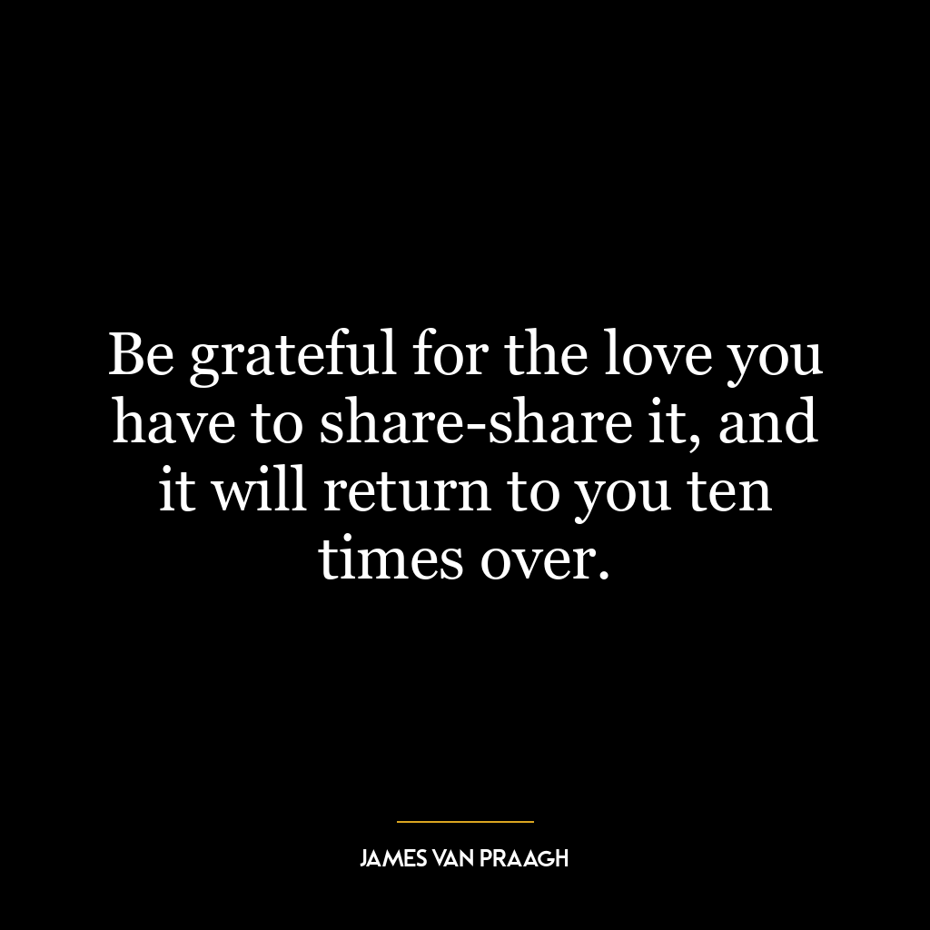 Be grateful for the love you have to share-share it, and it will return to you ten times over.