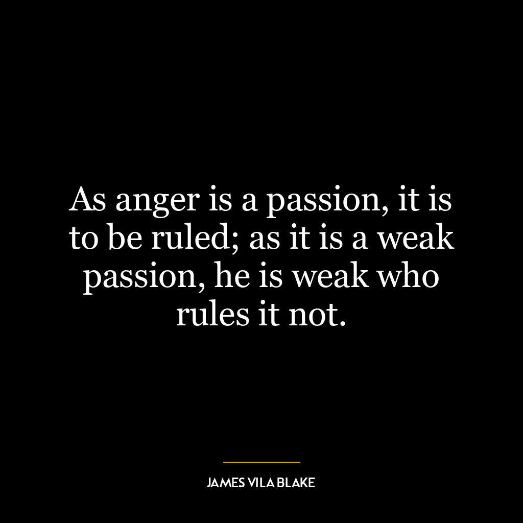 As anger is a passion, it is to be ruled; as it is a weak passion, he is weak who rules it not.