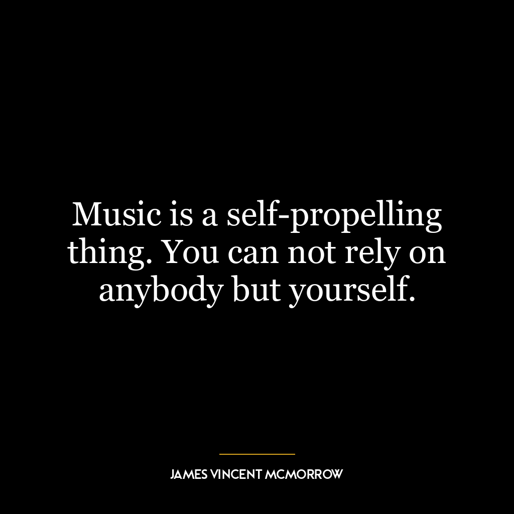 Music is a self-propelling thing. You can not rely on anybody but yourself.