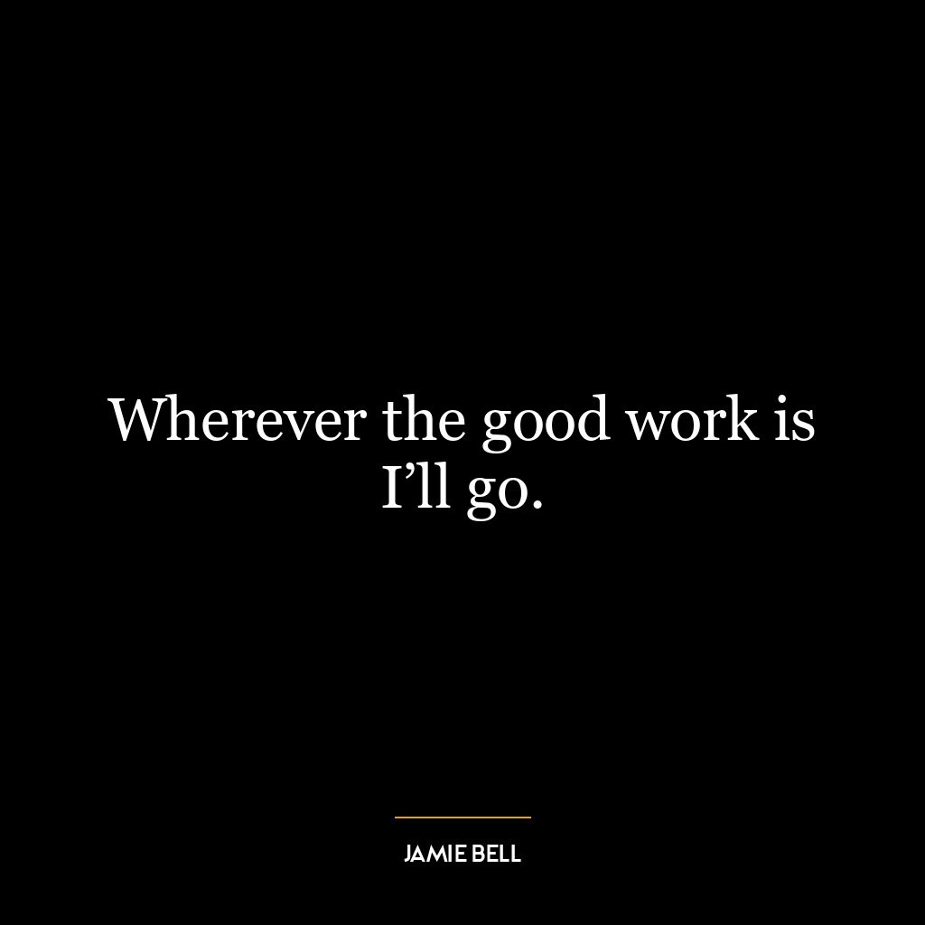 Wherever the good work is I’ll go.