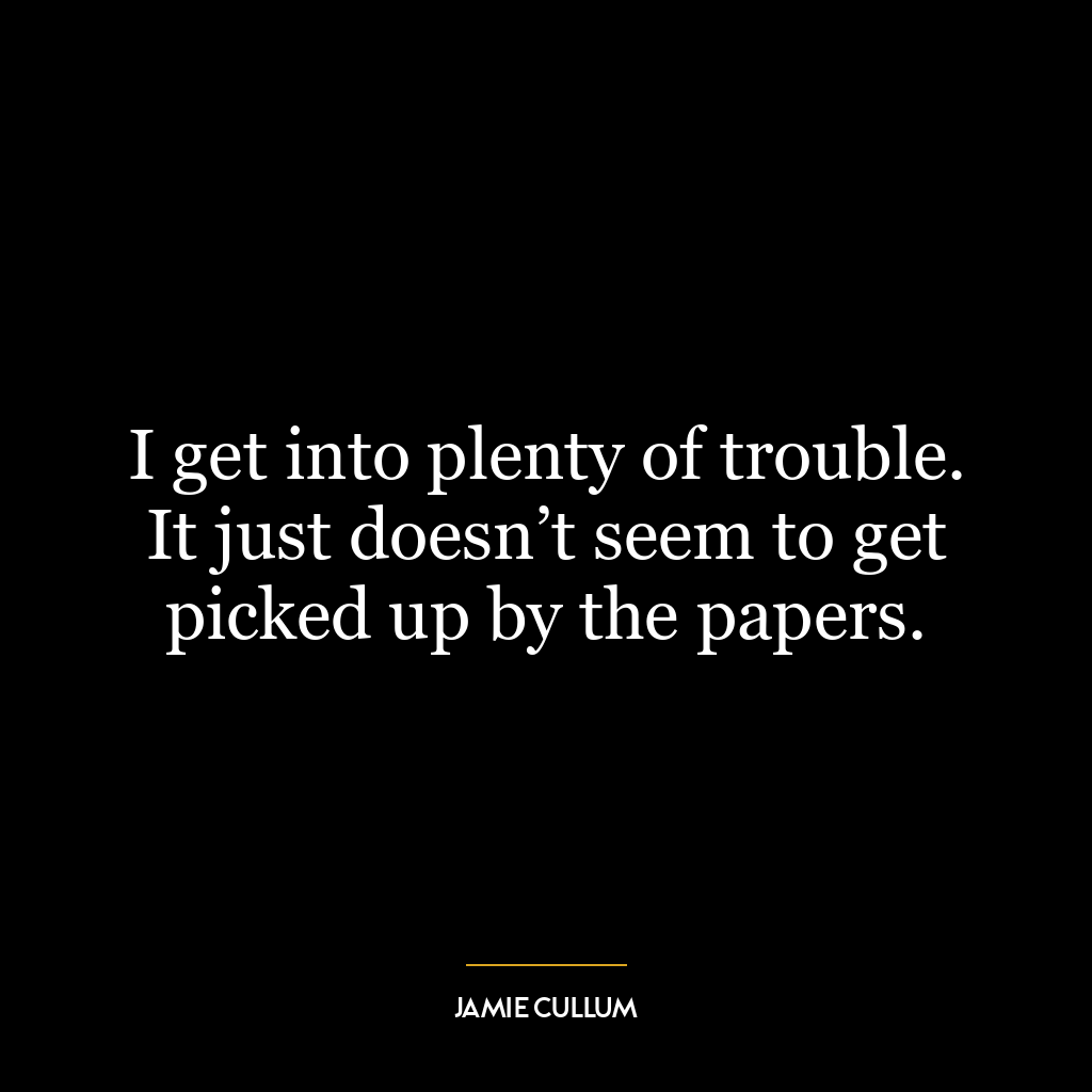 I get into plenty of trouble. It just doesn’t seem to get picked up by the papers.