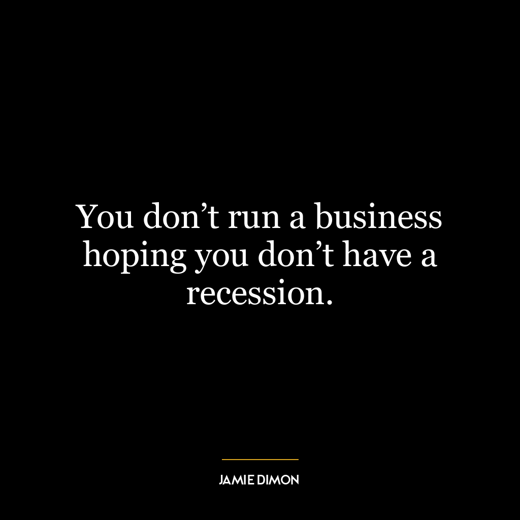 You don’t run a business hoping you don’t have a recession.