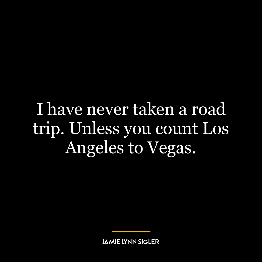 I have never taken a road trip. Unless you count Los Angeles to Vegas.