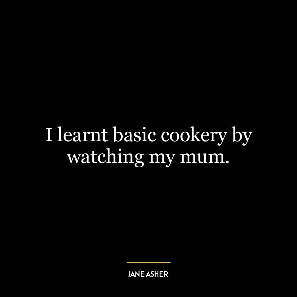 I learnt basic cookery by watching my mum.