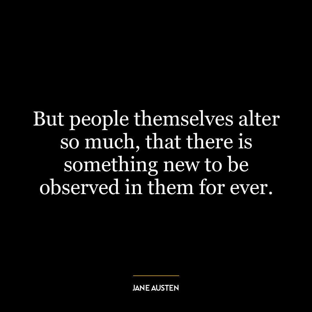 But people themselves alter so much, that there is something new to be observed in them for ever.