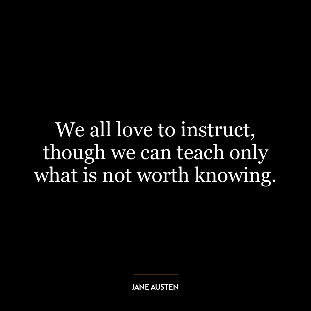 We all love to instruct, though we can teach only what is not worth knowing.