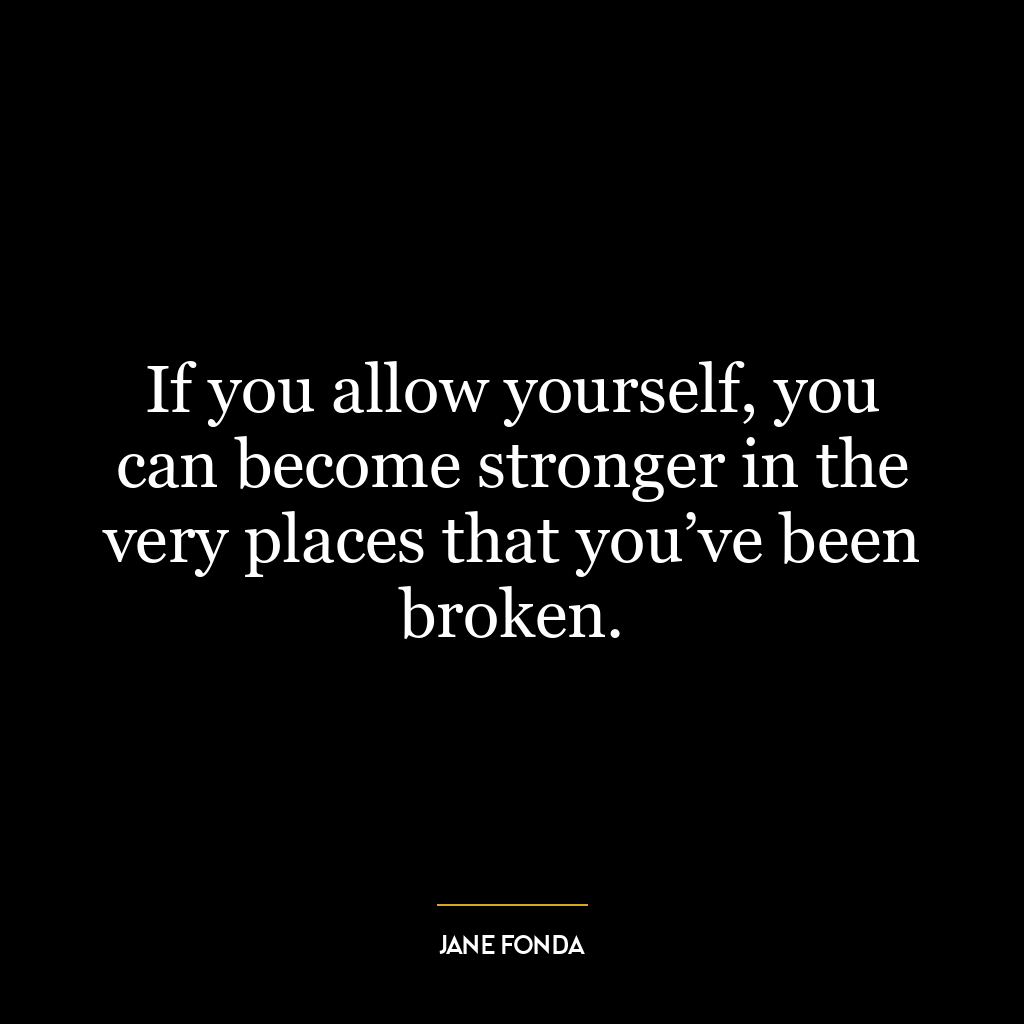 If you allow yourself, you can become stronger in the very places that you’ve been broken.