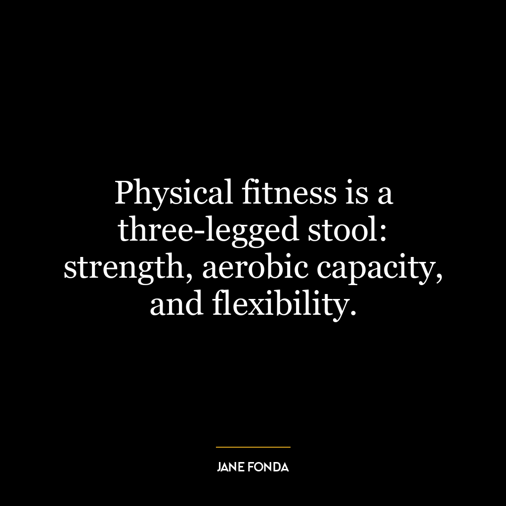 Physical fitness is a three-legged stool: strength, aerobic capacity, and flexibility.