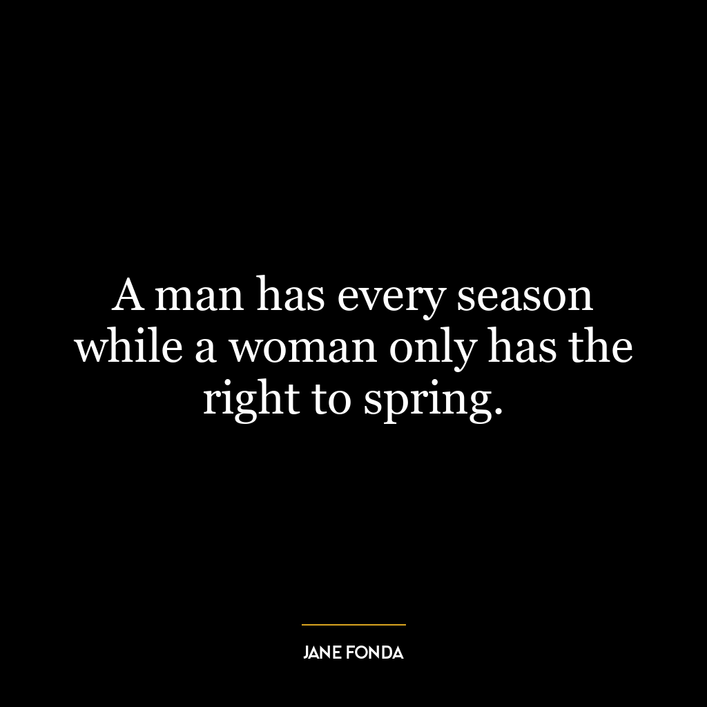 A man has every season while a woman only has the right to spring.