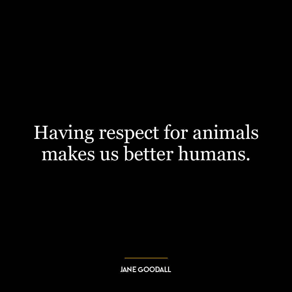 Having respect for animals makes us better humans.