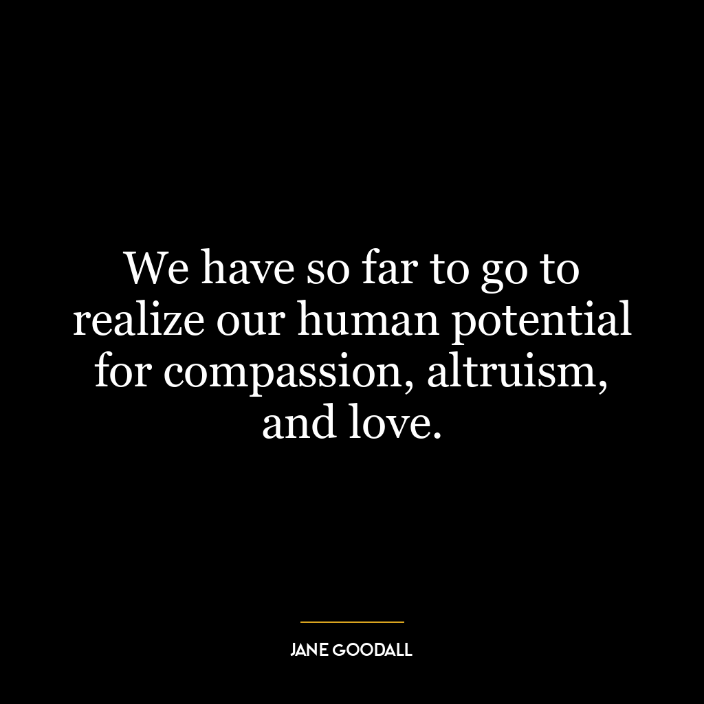 We have so far to go to realize our human potential for compassion, altruism, and love.