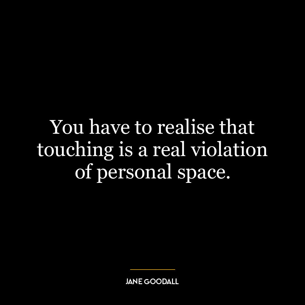 You have to realise that touching is a real violation of personal space.