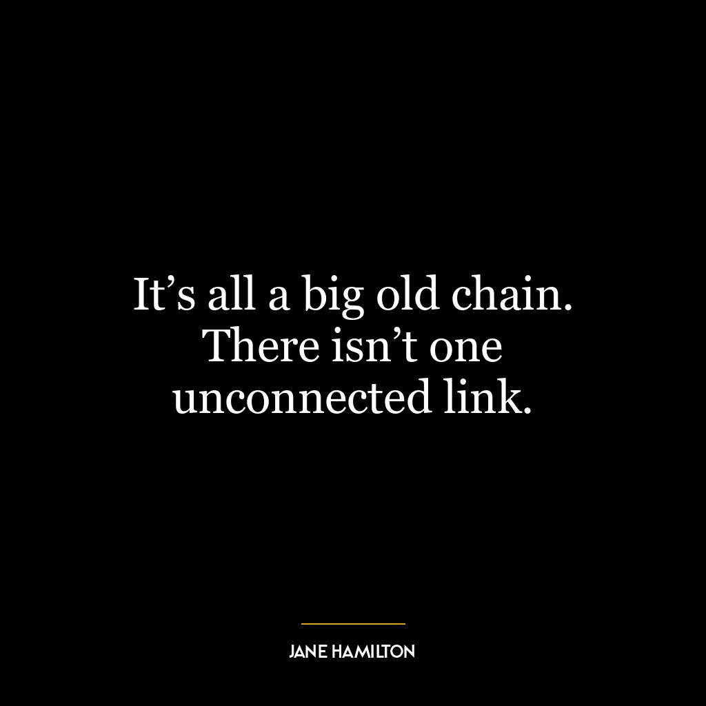 It’s all a big old chain. There isn’t one unconnected link.