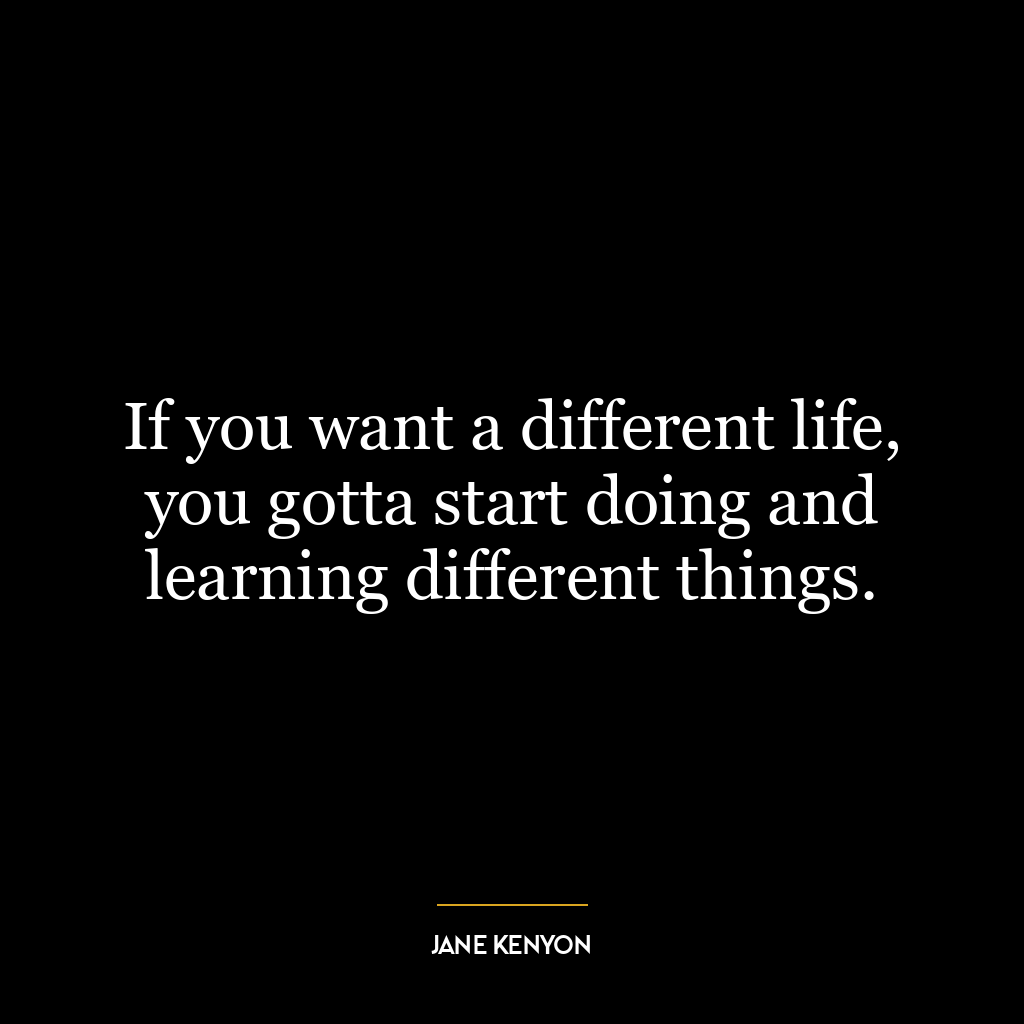 If you want a different life, you gotta start doing and learning different things.