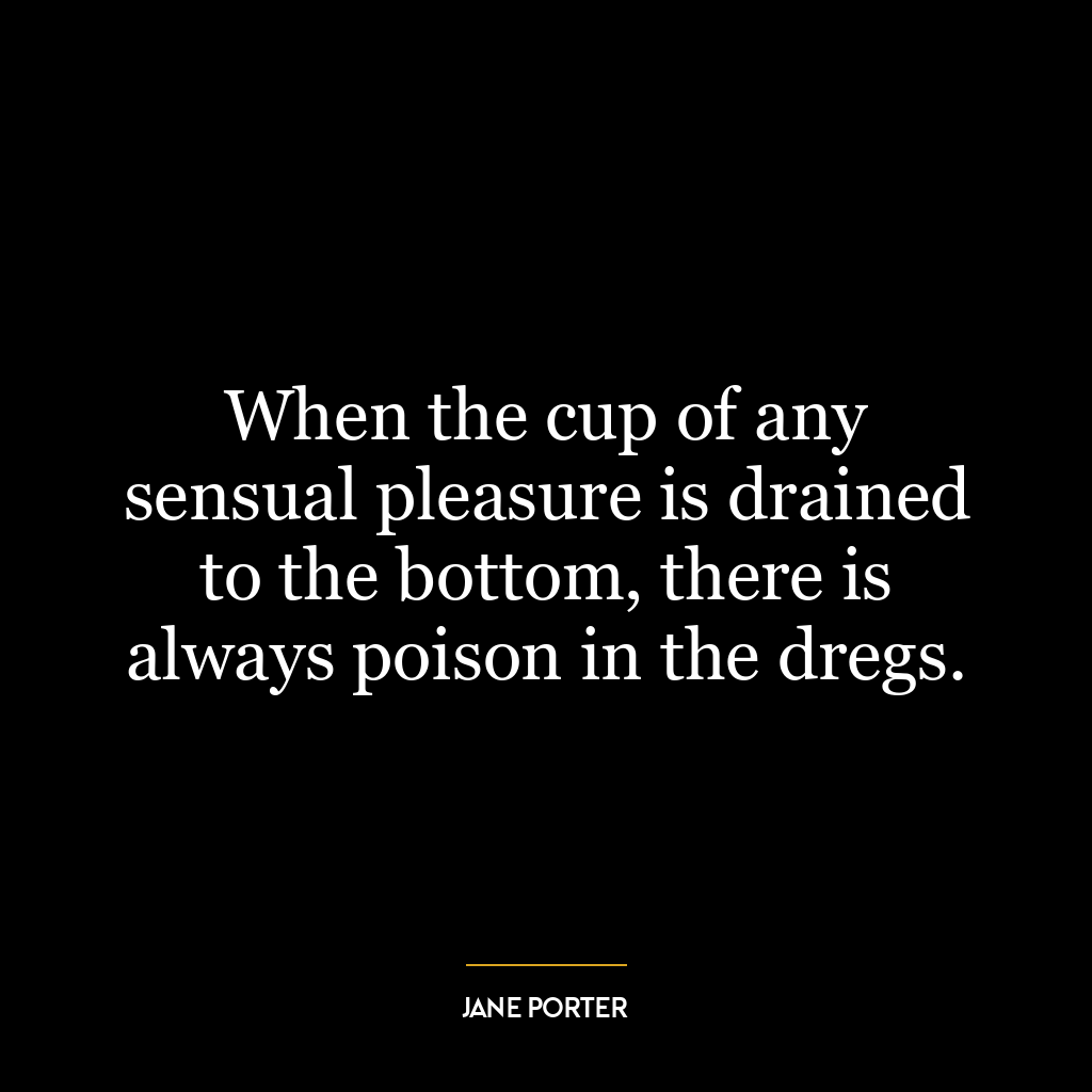 When the cup of any sensual pleasure is drained to the bottom, there is always poison in the dregs.