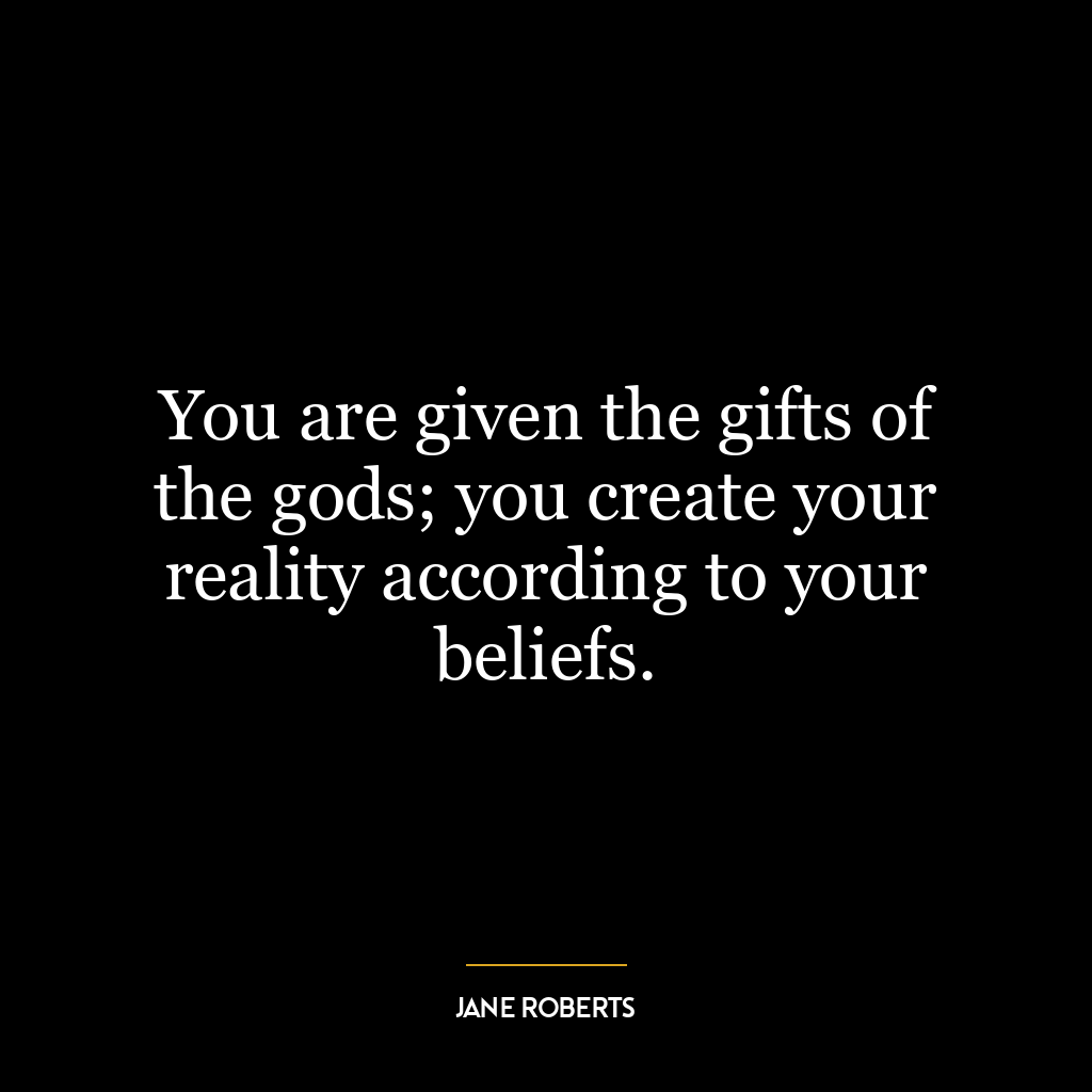 You are given the gifts of the gods; you create your reality according to your beliefs.