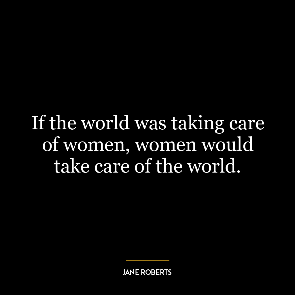 If the world was taking care of women, women would take care of the world.