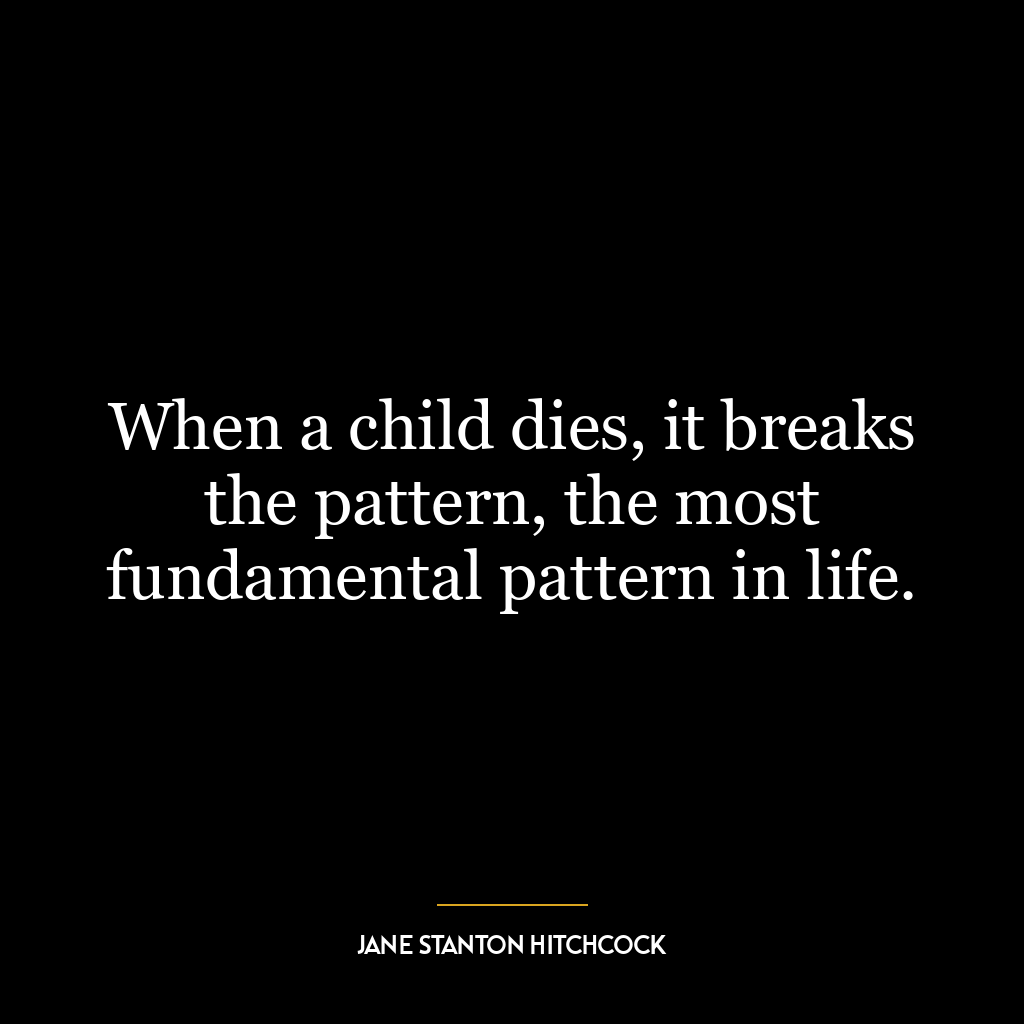 When a child dies, it breaks the pattern, the most fundamental pattern in life.