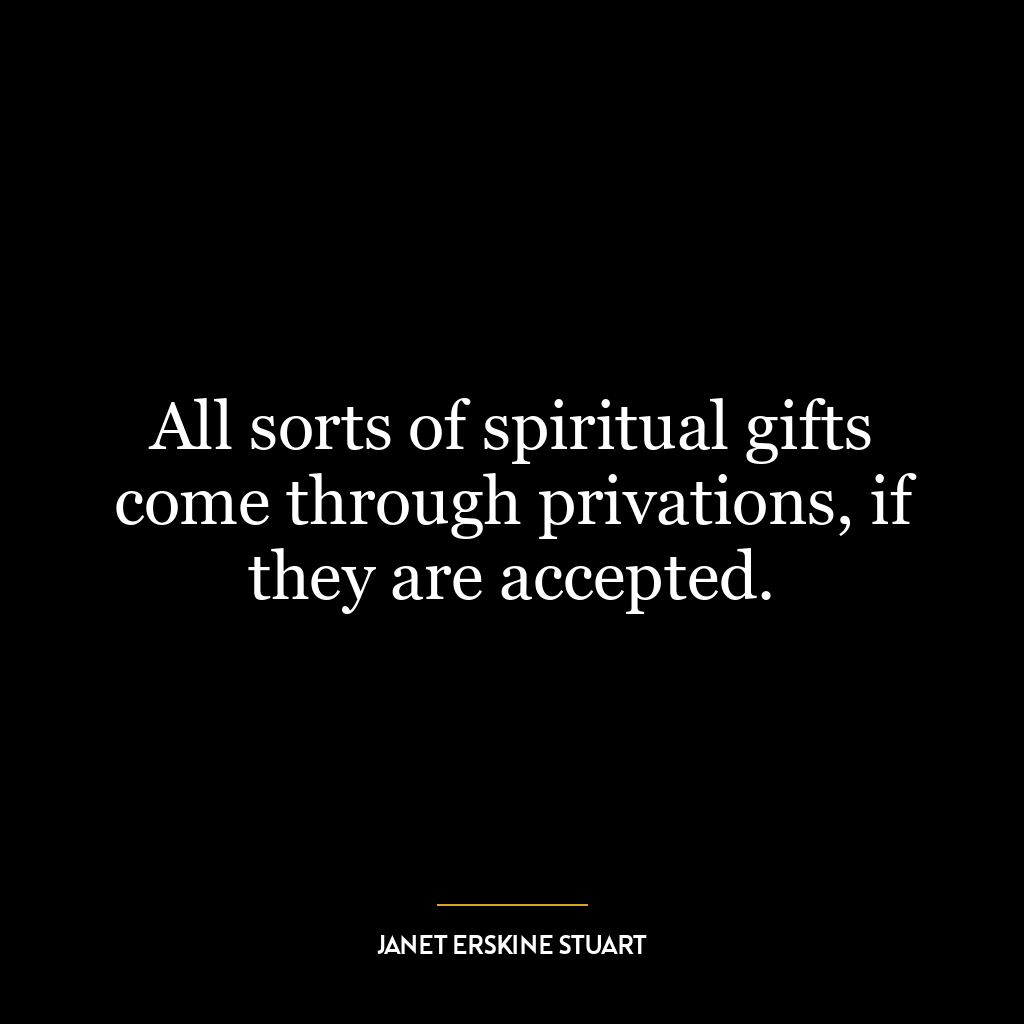 All sorts of spiritual gifts come through privations, if they are accepted.