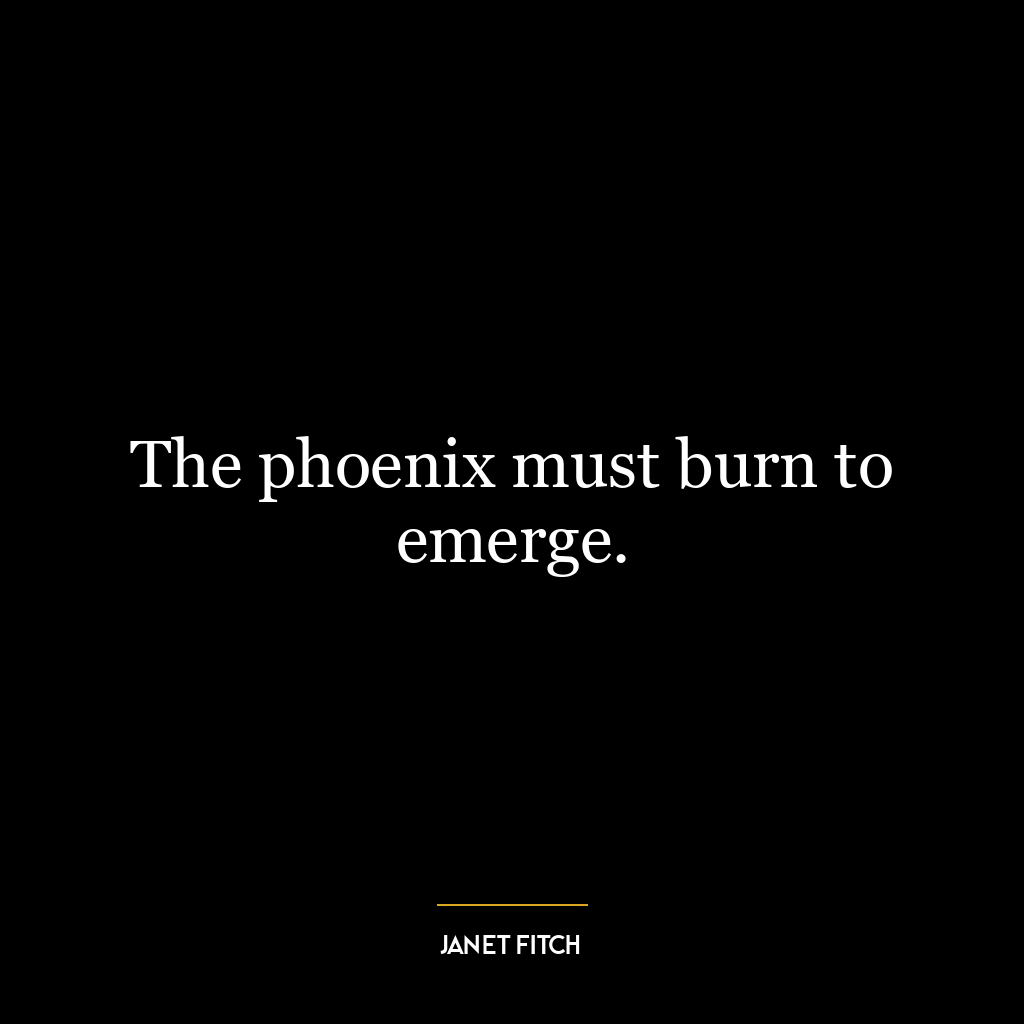 The phoenix must burn to emerge.