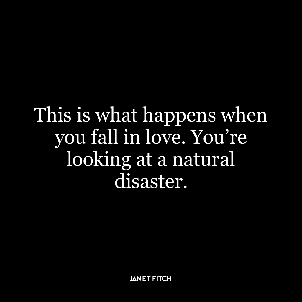 This is what happens when you fall in love. You’re looking at a natural disaster.