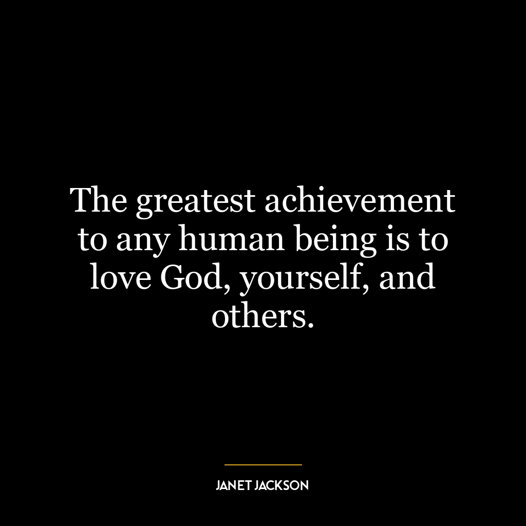 The greatest achievement to any human being is to love God, yourself, and others.