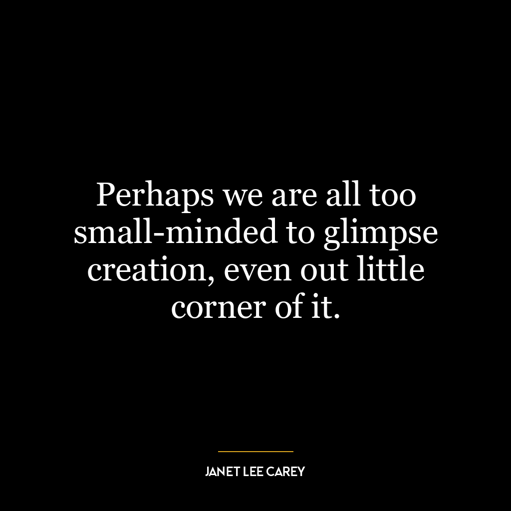 Perhaps we are all too small-minded to glimpse creation, even out little corner of it.