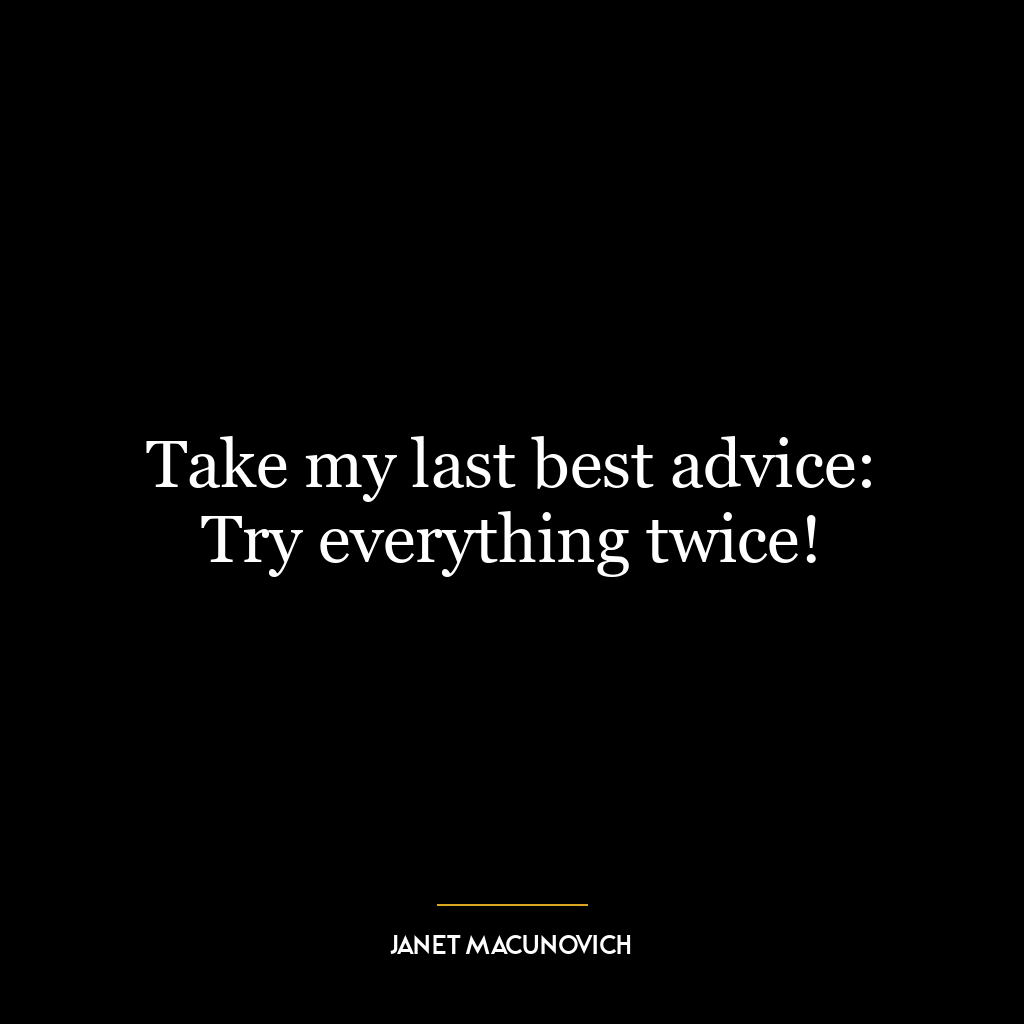 Take my last best advice: Try everything twice!