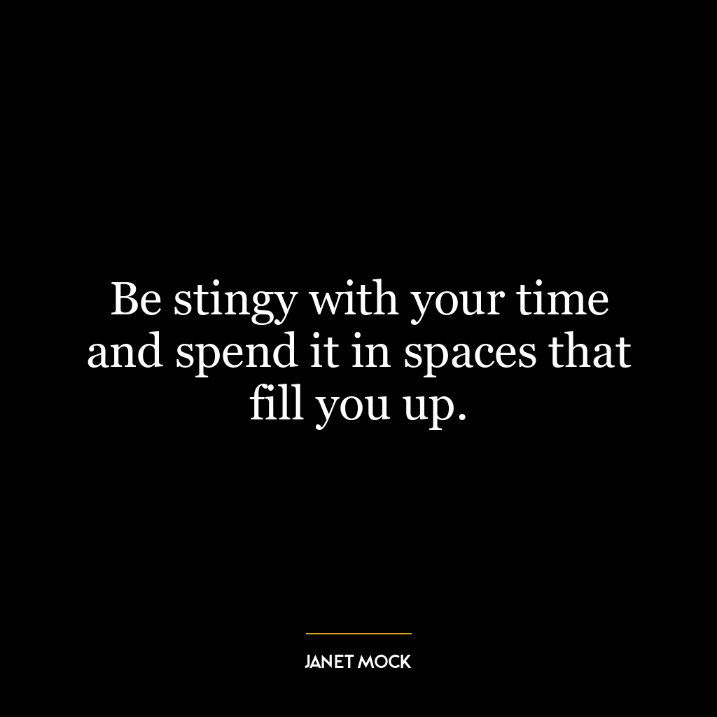 Be stingy with your time and spend it in spaces that fill you up.