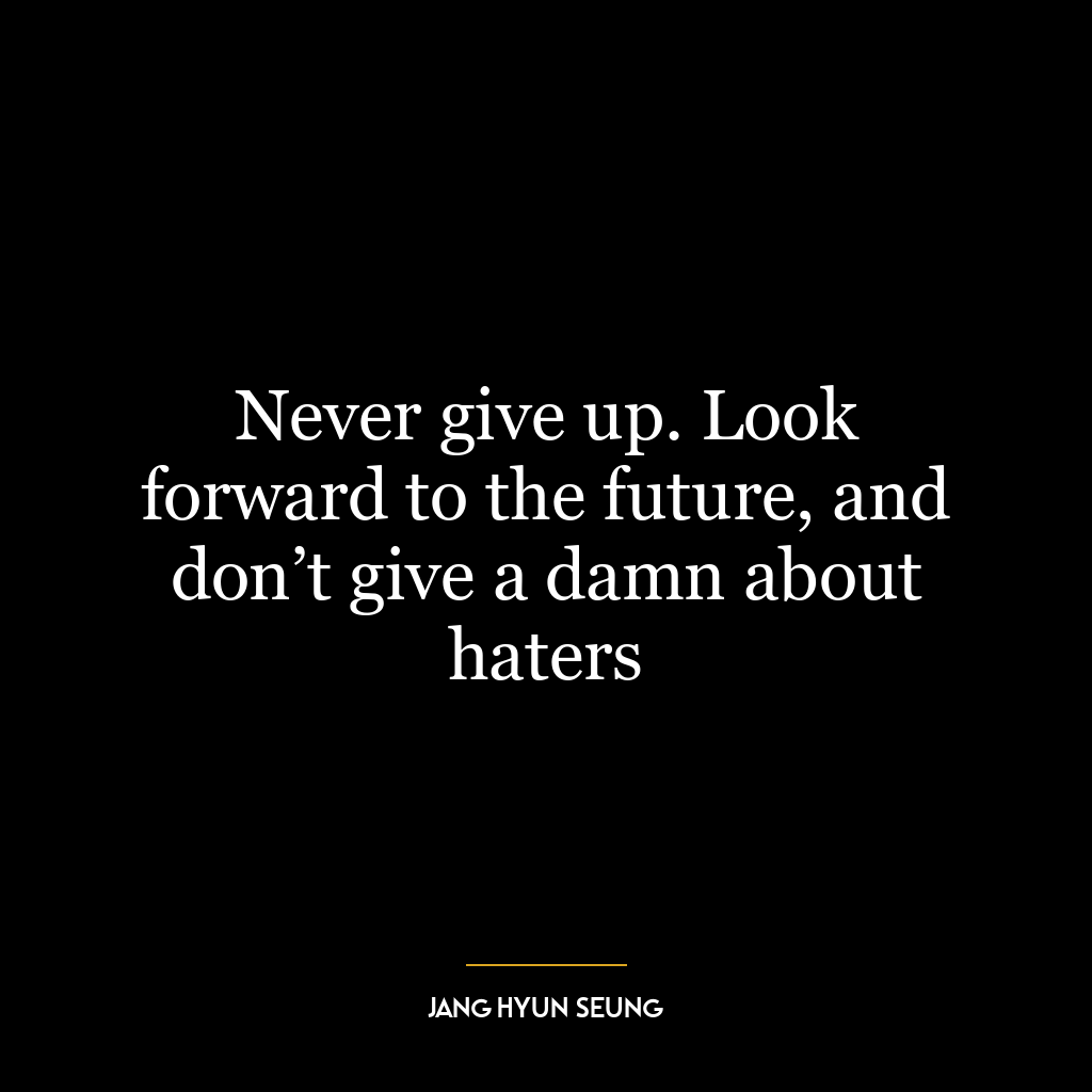 Never give up. Look forward to the future, and don’t give a damn about haters