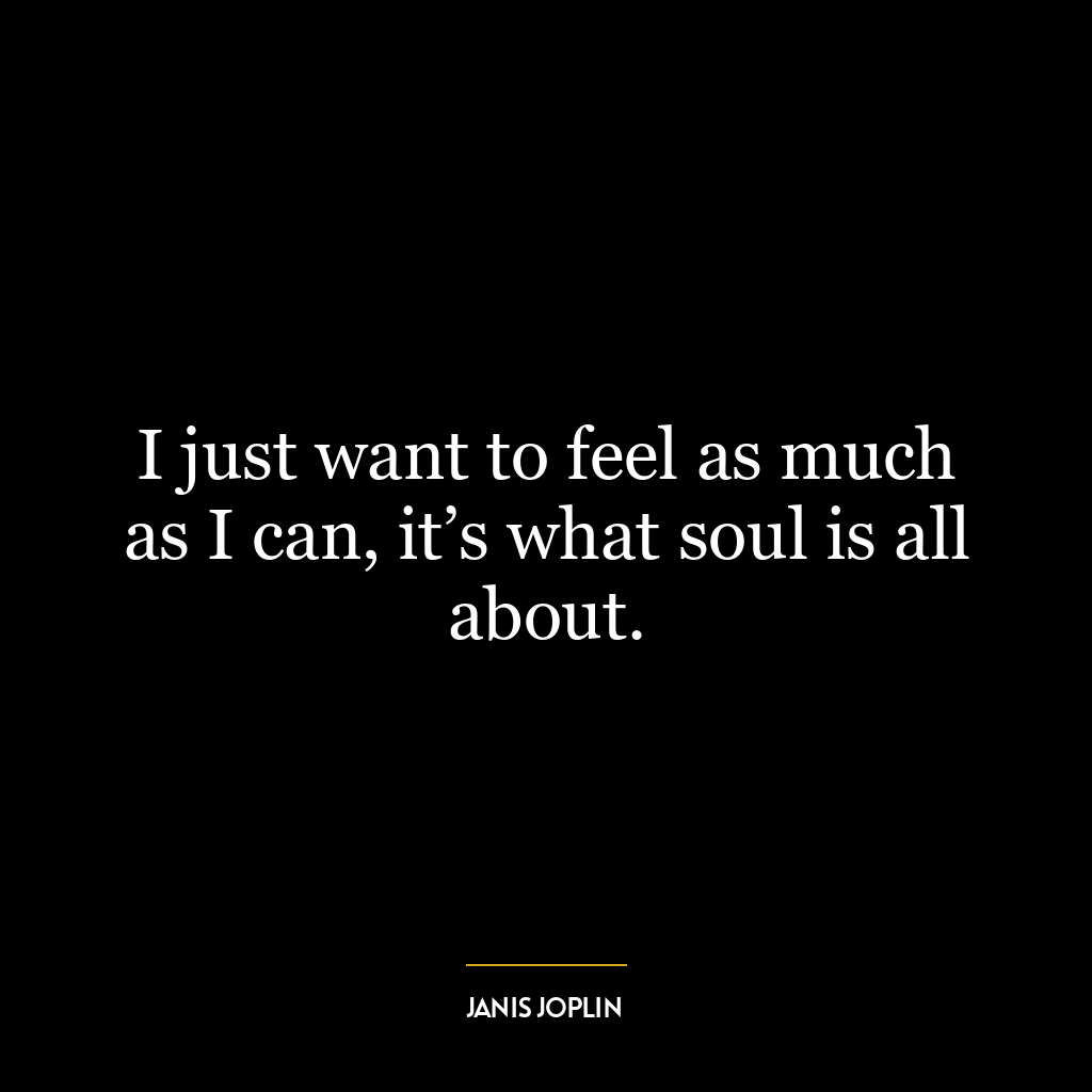 I just want to feel as much as I can, it’s what soul is all about.