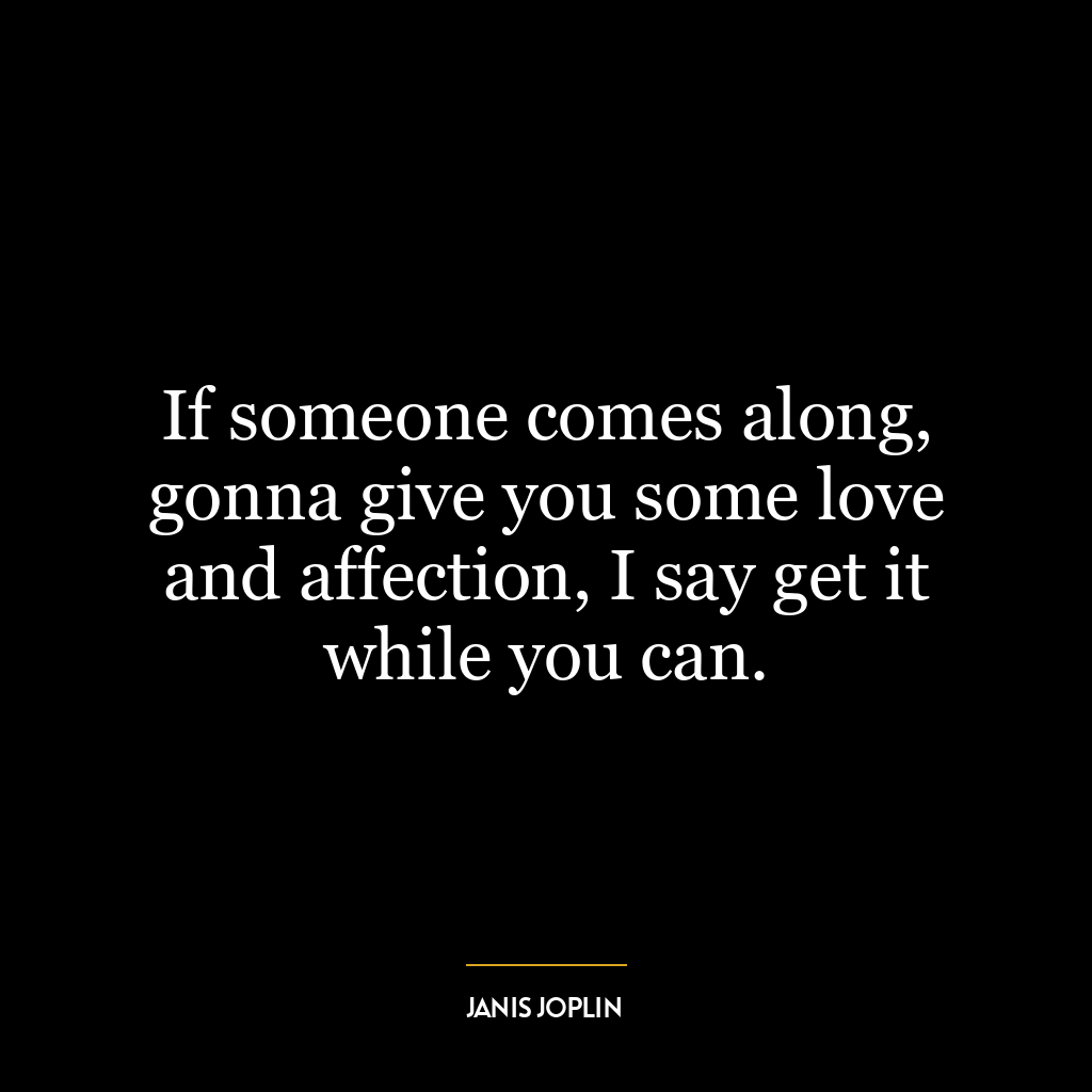 If someone comes along, gonna give you some love and affection, I say get it while you can.