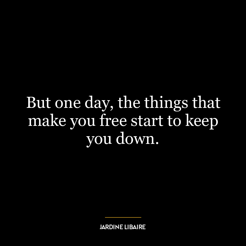 But one day, the things that make you free start to keep you down.