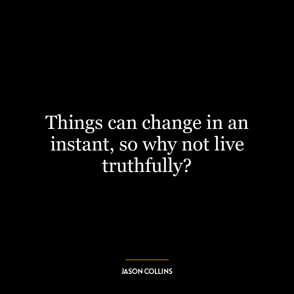 Things can change in an instant, so why not live truthfully?