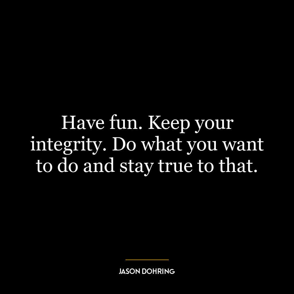 Have fun. Keep your integrity. Do what you want to do and stay true to that.