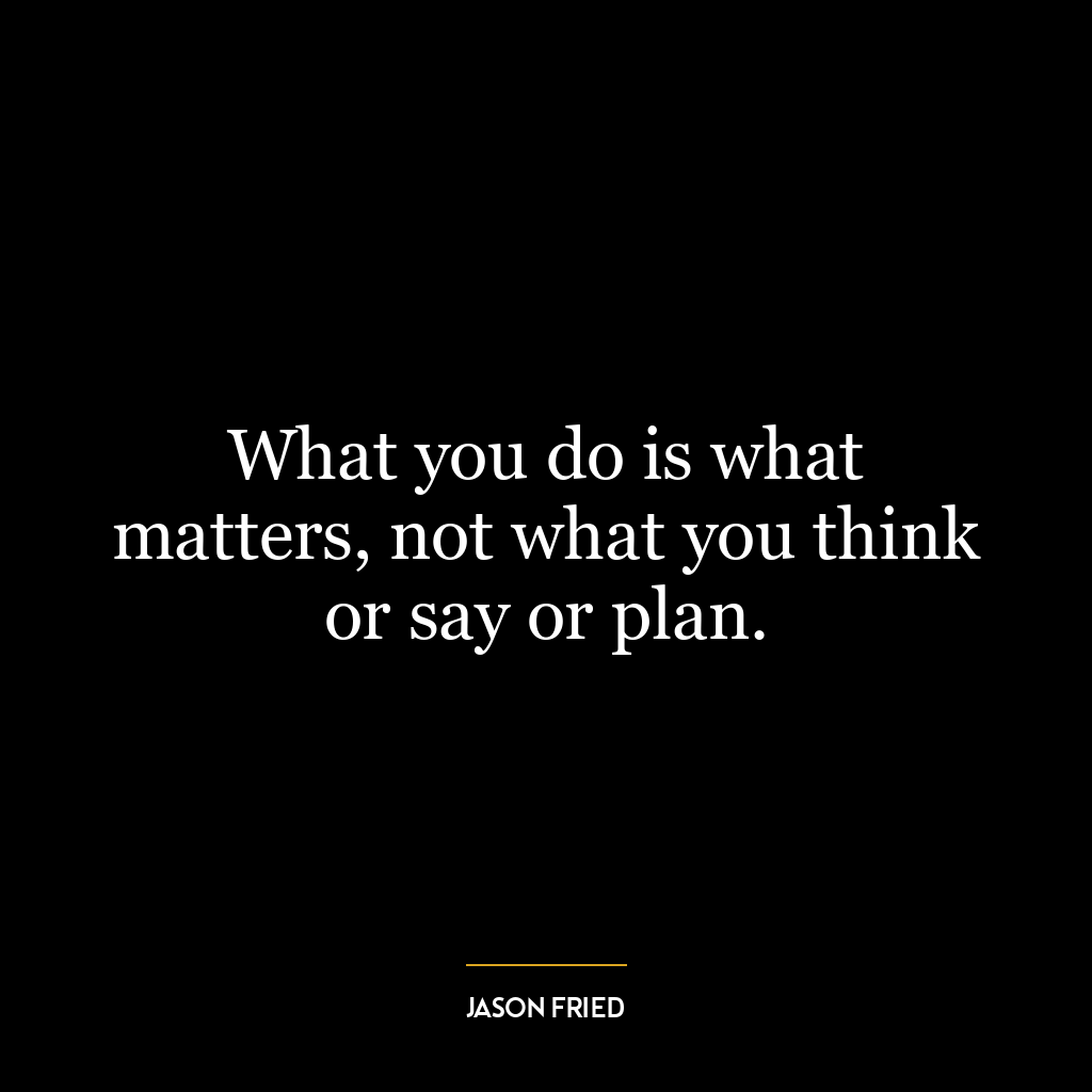 What you do is what matters, not what you think or say or plan.