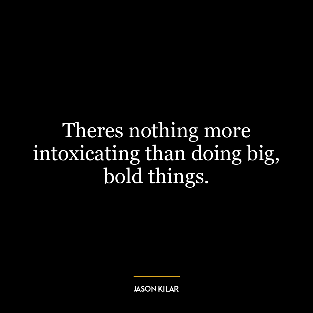 Theres nothing more intoxicating than doing big, bold things.