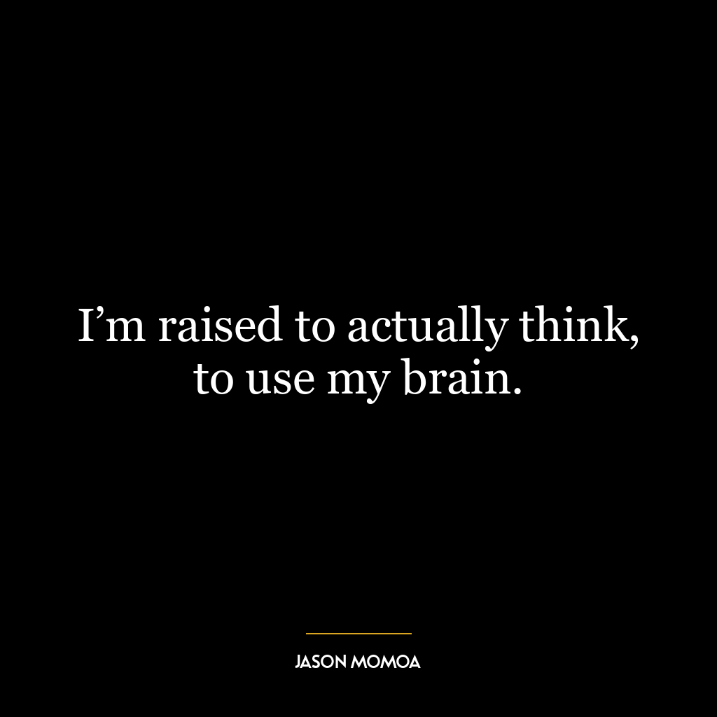 I’m raised to actually think, to use my brain.