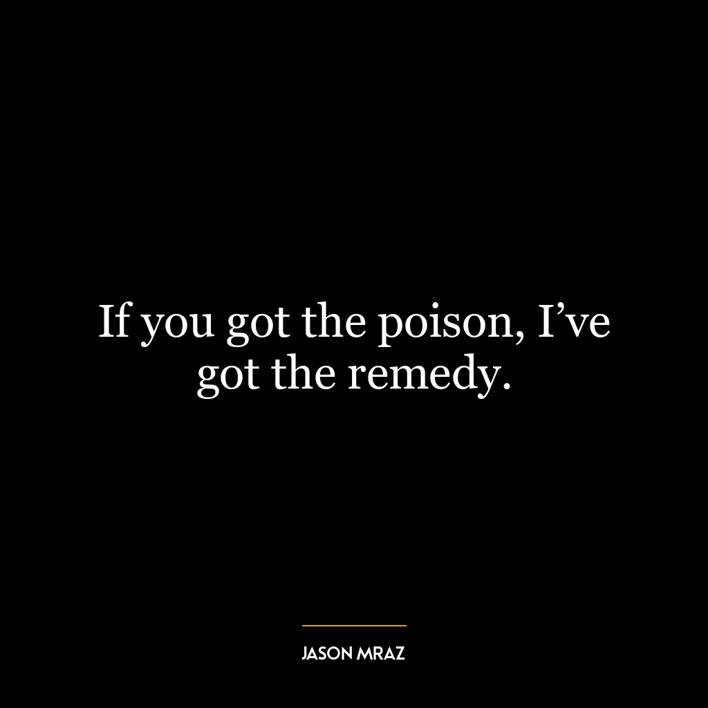 If you got the poison, I’ve got the remedy.