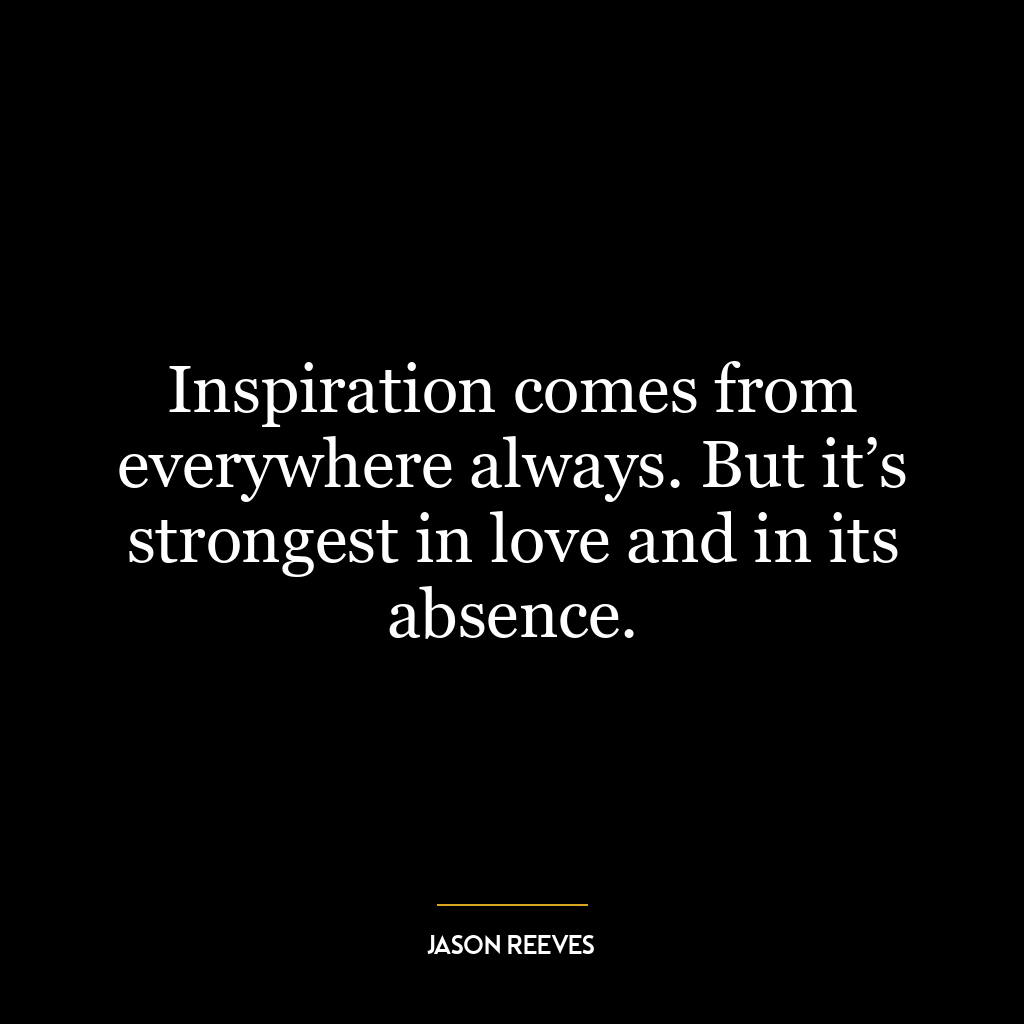 Inspiration comes from everywhere always. But it’s strongest in love and in its absence.