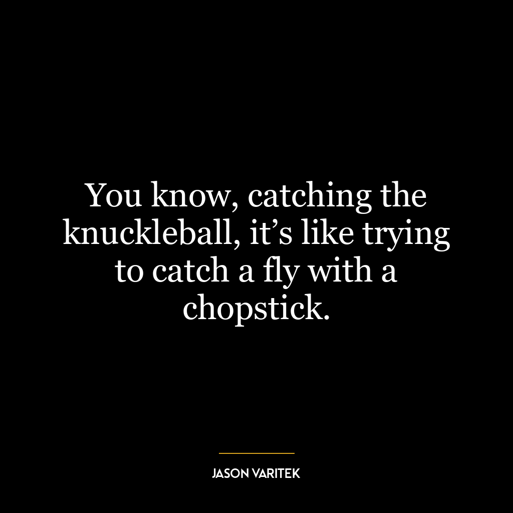 You know, catching the knuckleball, it’s like trying to catch a fly with a chopstick.