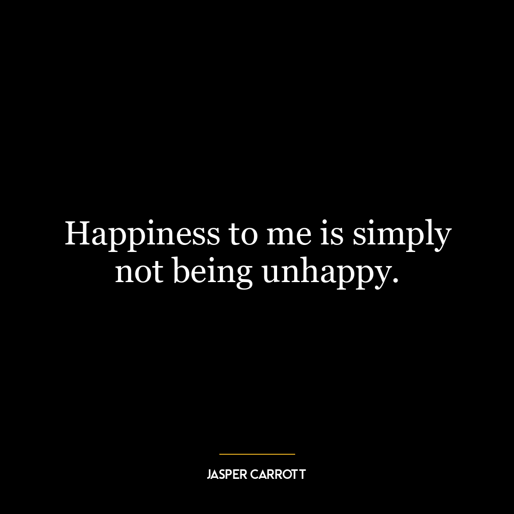 Happiness to me is simply not being unhappy.