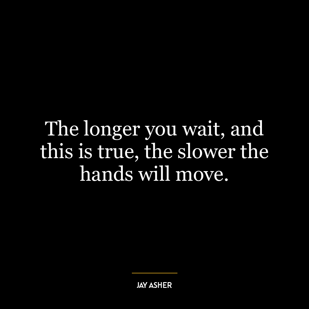 The longer you wait, and this is true, the slower the hands will move.