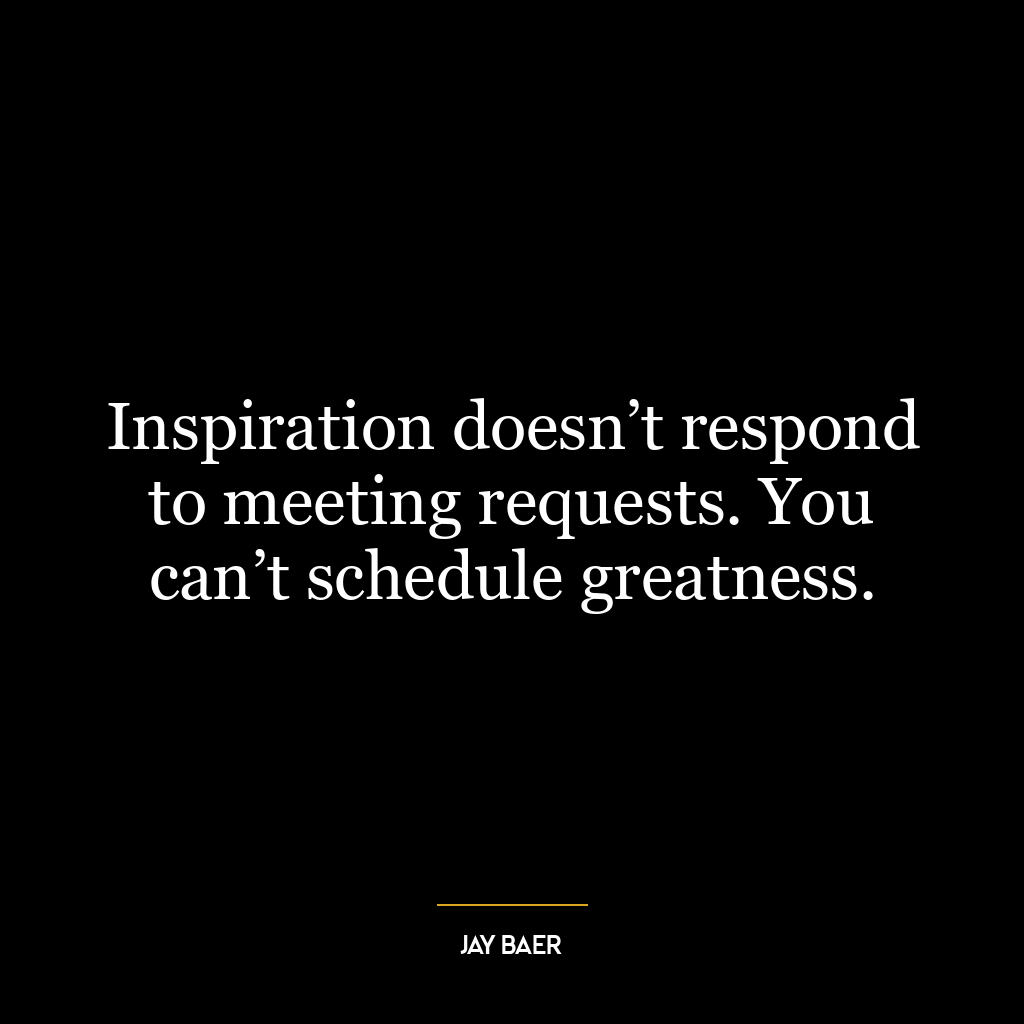 Inspiration doesn’t respond to meeting requests. You can’t schedule greatness.