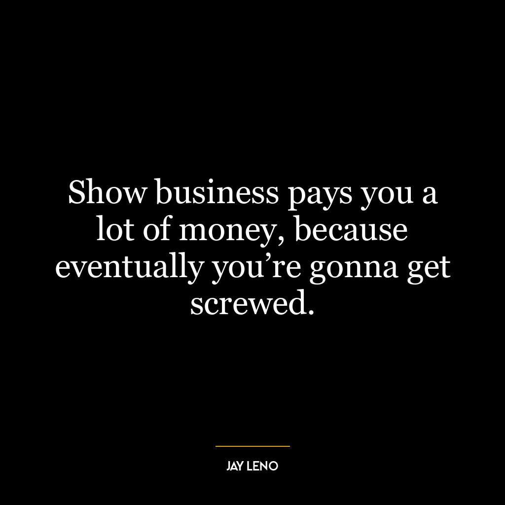 Show business pays you a lot of money, because eventually you’re gonna get screwed.