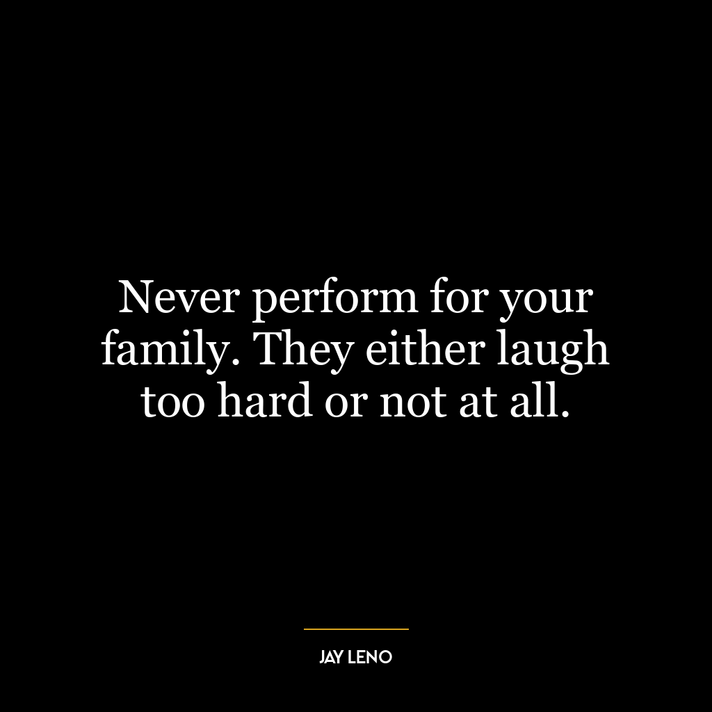 Never perform for your family. They either laugh too hard or not at all.