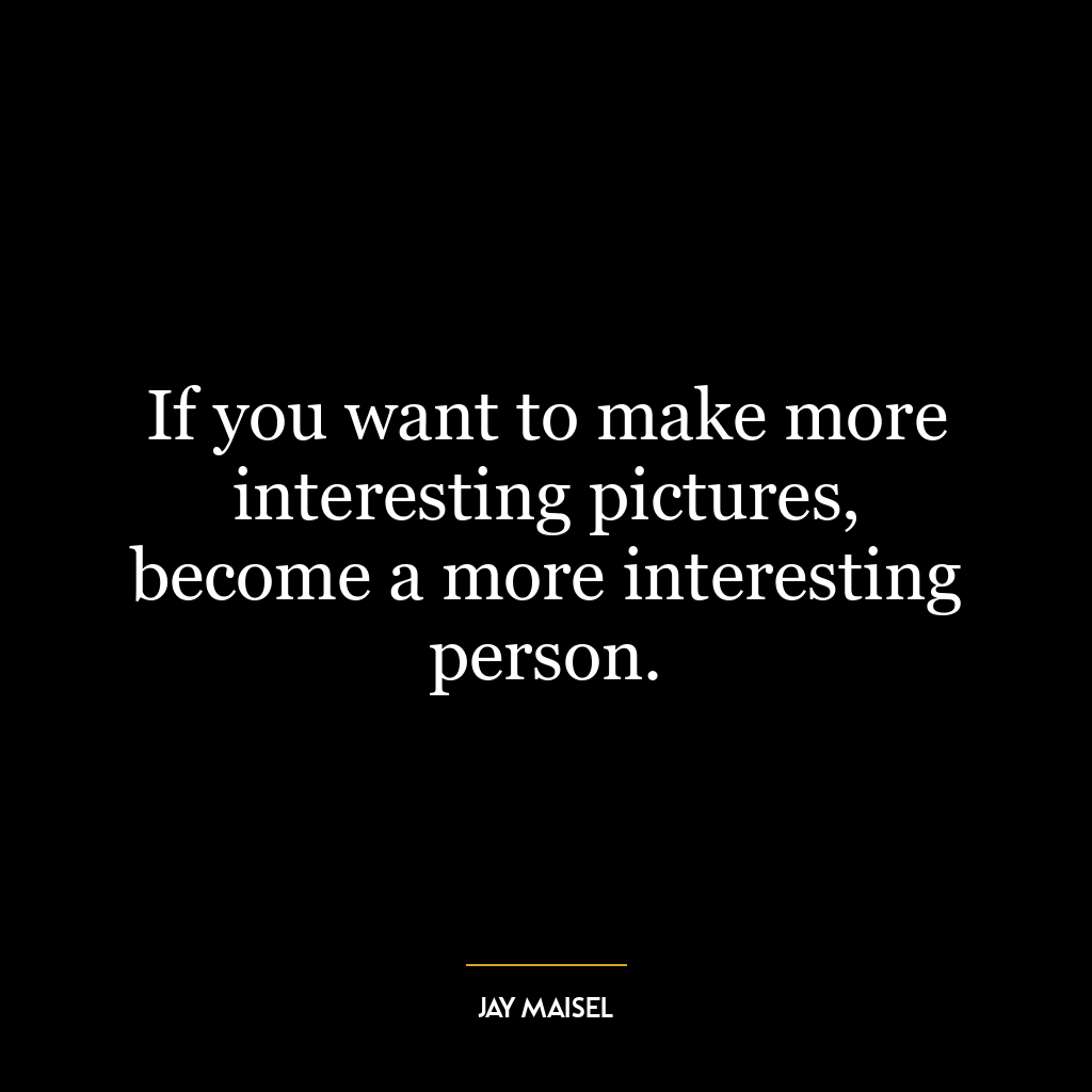 If you want to make more interesting pictures, become a more interesting person.